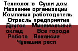 Технолог в "Суши дом › Название организации ­ Компания-работодатель › Отрасль предприятия ­ Другое › Минимальный оклад ­ 1 - Все города Работа » Вакансии   . Чувашия респ.